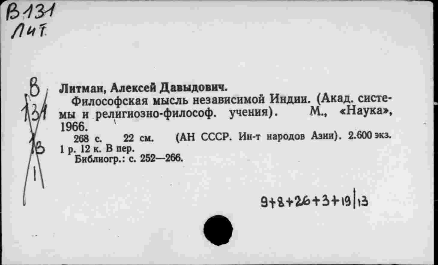 ﻿
5 Литман, Алексей Давыдович.
I, / Философская мысль независимой Индии. (Акад, систе-мы и религиозно-философ. учения). М., «Наука»,
V 1966.	'
Л 268 с. 22 см. (АН СССР. Ин-т народов Азии). 2.600 экз.
/Р 1 р. 12 к. В пер.
/ \ Библиогр.: с. 252—266.
